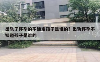 出軌了懷孕的不確定孩子是誰的？出軌懷孕不知道孩子是誰的