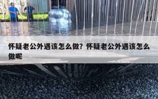 懷疑老公外遇該怎么做？懷疑老公外遇該怎么做呢