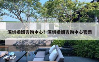 深圳婚姻咨詢中心？深圳婚姻咨詢中心官網(wǎng)