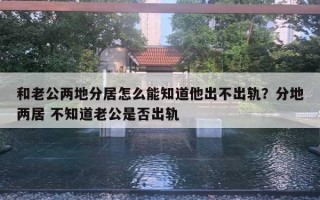 和老公兩地分居怎么能知道他出不出軌？分地兩居 不知道老公是否出軌