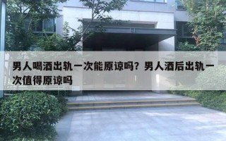 男人喝酒出軌一次能原諒嗎？男人酒后出軌一次值得原諒嗎