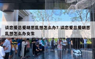 談戀愛總愛胡思亂想怎么辦？談戀愛總愛胡思亂想怎么辦女生