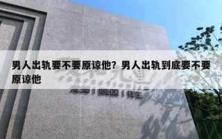 男人出軌要不要原諒他？男人出軌到底要不要原諒他