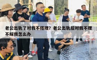 老公出軌了對我不搭理？老公出軌后對我不理不睬我怎么辦