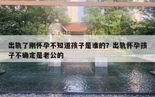 出軌了剛懷孕不知道孩子是誰的？出軌懷孕孩子不確定是老公的