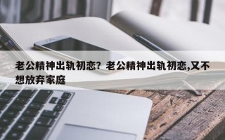 老公精神出軌初戀？老公精神出軌初戀,又不想放棄家庭