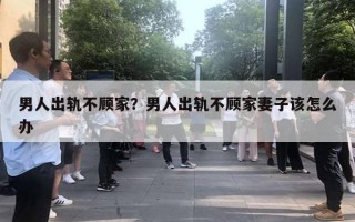 男人出軌不顧家？男人出軌不顧家妻子該怎么辦