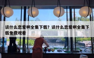 談什么戀愛啊全集下載？談什么戀愛啊全集下載免費(fèi)觀看