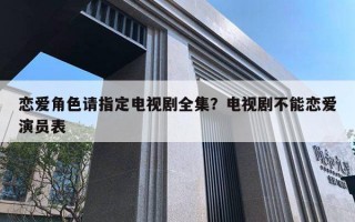 戀愛角色請(qǐng)指定電視劇全集？電視劇不能戀愛演員表