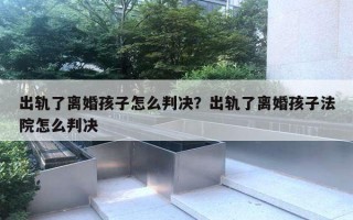 出軌了離婚孩子怎么判決？出軌了離婚孩子法院怎么判決