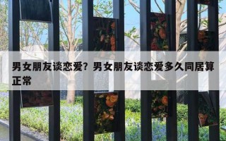 男女朋友談戀愛？男女朋友談戀愛多久同居算正常