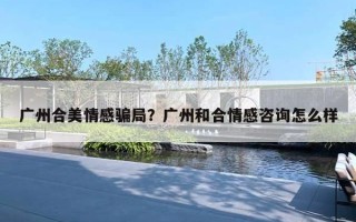 廣州合美情感騙局？廣州和合情感咨詢怎么樣