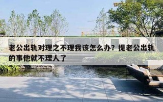 老公出軌對理之不理我該怎么辦？提老公出軌的事他就不理人了