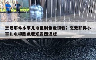 戀愛(ài)那件小事兒電視劇免費(fèi)觀看？戀愛(ài)那件小事兒電視劇免費(fèi)觀看國(guó)語(yǔ)版