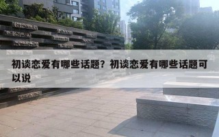 初談戀愛有哪些話題？初談戀愛有哪些話題可以說