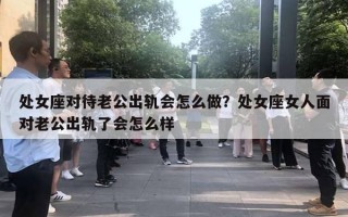 處女座對待老公出軌會怎么做？處女座女人面對老公出軌了會怎么樣