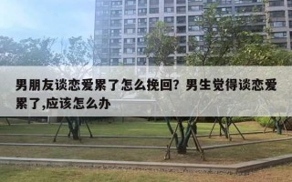 男朋友談戀愛累了怎么挽回？男生覺得談戀愛累了,應該怎么辦